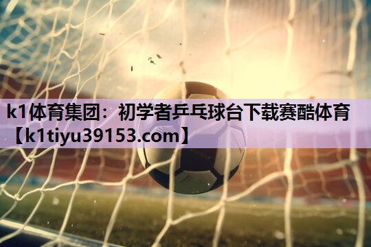 k1体育集团：初学者乒乓球台下载赛酷体育